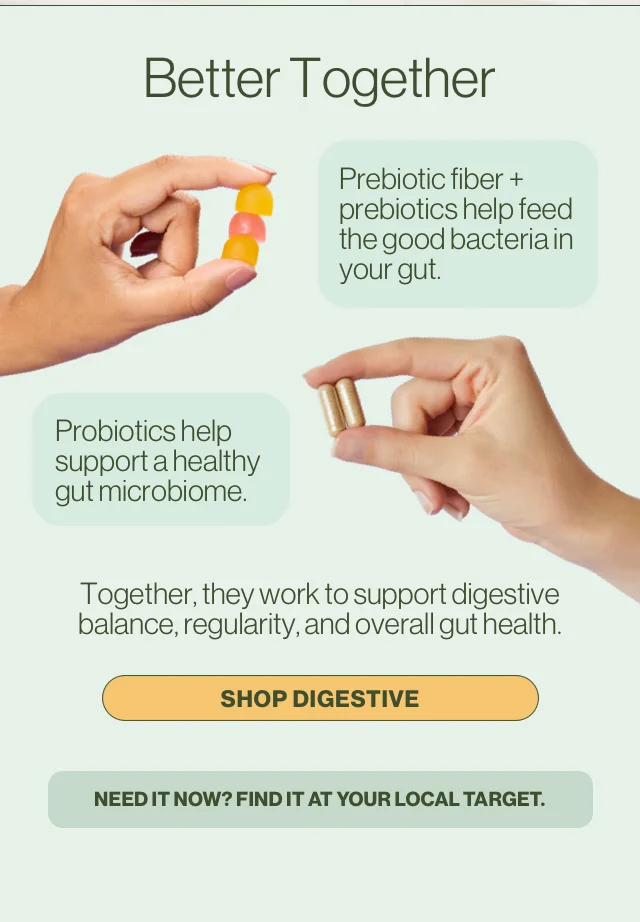 Better Together. Prebiotic fiber + prebiotics help feed the good bacteria in your gut. Probiotics help support a healthy gut microbiome. Together, they work to support digestive balance, regularity, and overall gut health. Shop digestive. Need it now? Find it at your local Target.