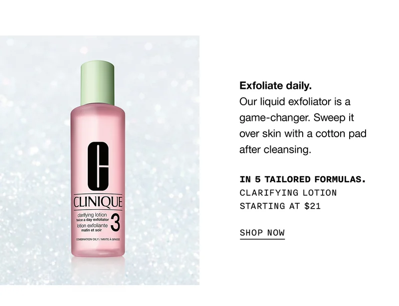 Exfoliate daily. Our liquid exfoliator is a game-changer. Sweep it over skin with a cotton pad after cleansing. | IN 5 TAILORED FORMULAS. CLARIFYING LOTION STARTING AT $21 | SHOP NOW