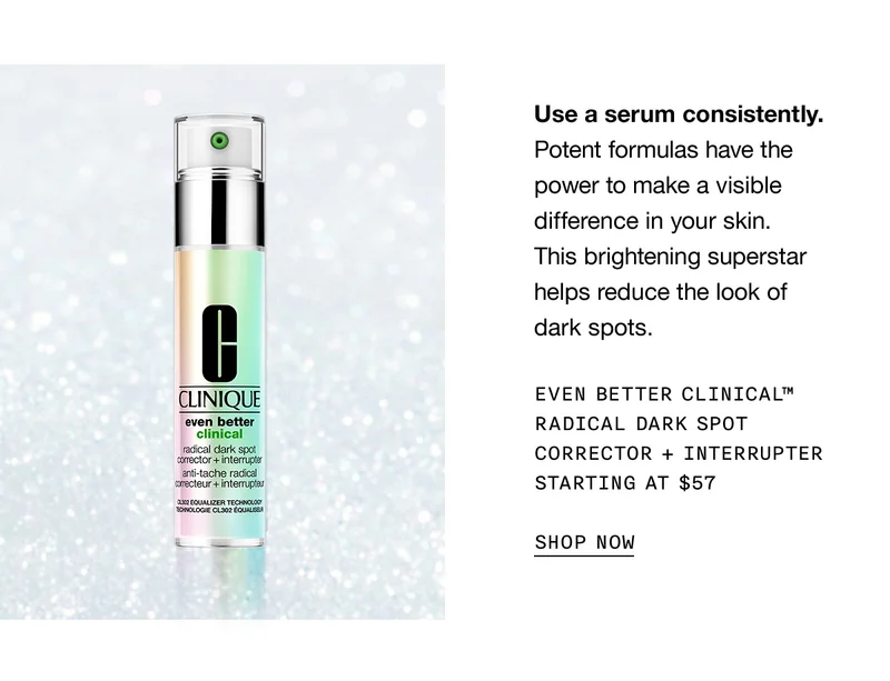 Use a serum consistently. Potent formulas have the power to make a visible difference in your skin. This brightening superstar helps reduce the look of dark spots. | EVEN BETTER CLINICAL™ RADICAL DARK SPOT CORRECTOR + INTERRUPTER STARTING AT $57 | SHOP NOW