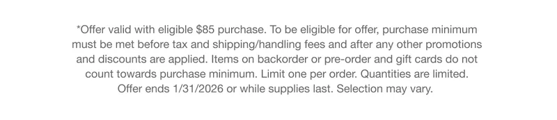 *Offer valid with eligible $85 purchase. To be eligible for offer, purchase minimum must be met before tax and shipping/handling fees and after any other promotions and discounts are applied. Items on backorder or pre-order and gift cards do not count towards purchase minimum. Limit one per order. Quantities are limited. Offer ends 1/31/2026 or while supplies last. Selection may vary.