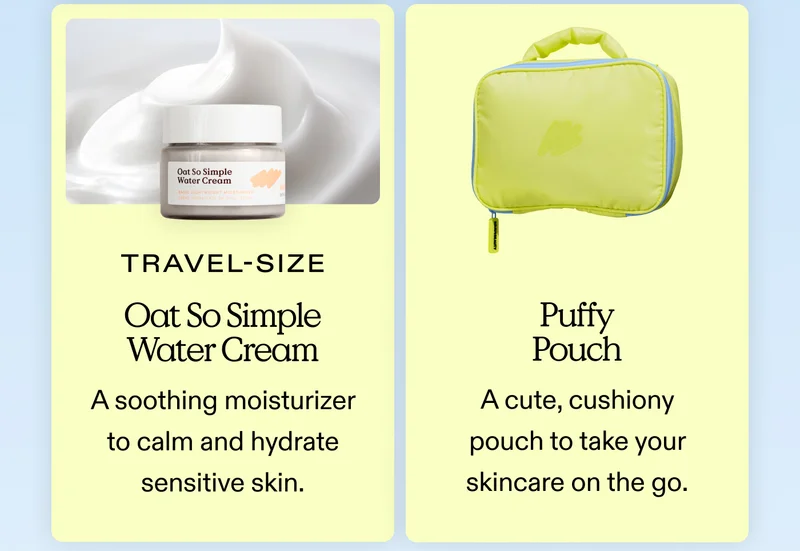 5. Travel Size Oat So Simple Water Cream A soothing, repairing moisturizer to calm and hydrate sensitive skin. 6. Puffy Pouch A cute, cushiony pouch to take your skincare on the go.