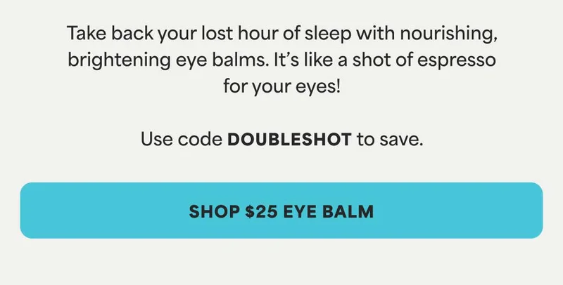 Take back your lost hour of sleep with nourishing, brightening eye balms. It’s like a shot of espresso for your eyes!  Use code discount code to save. -- SHOP $25 EYE BALM