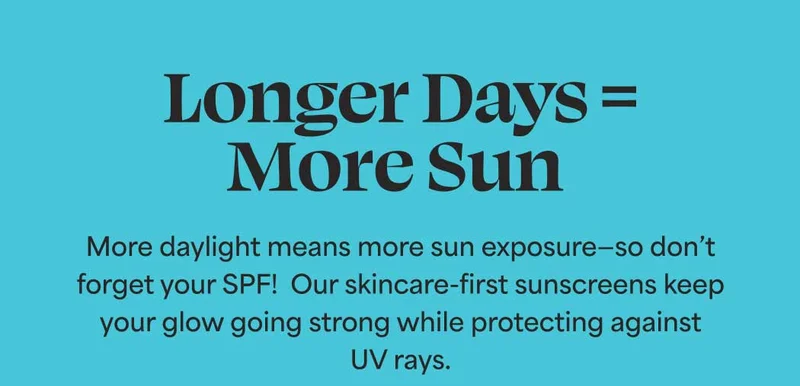 Longer Days = More Sun. More daylight means more sun exposure—so don’t forget your SPF! Our skincare-first sunscreens keep your glow going strong while protecting against UV rays.