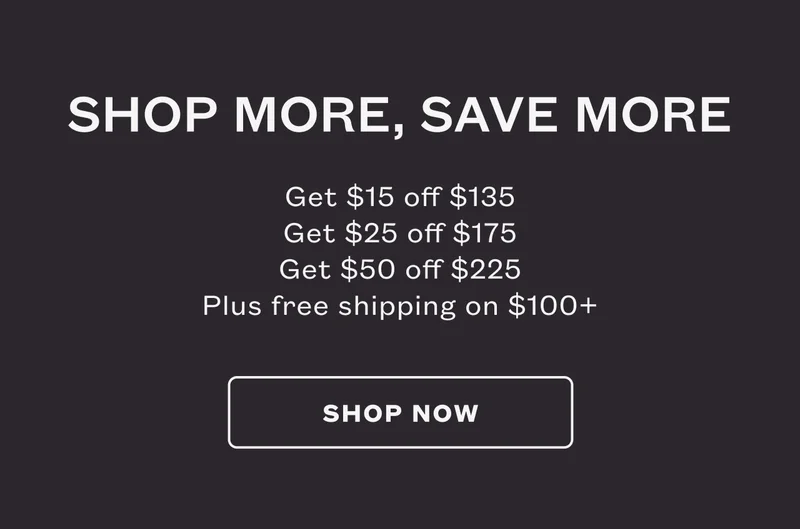 Shop More, Save More. Get $15 off $135. Get $25 off $175. Get $50 off $225. Plus free shipping on $100+. SHOP NOW