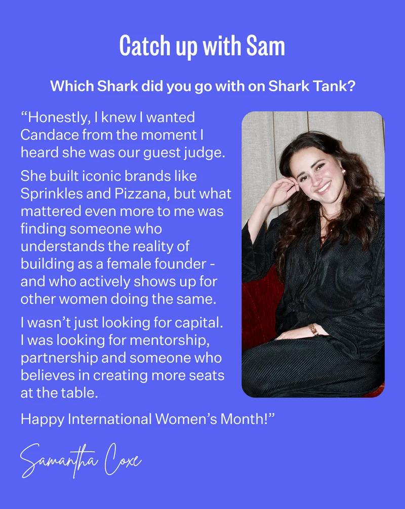 Catch up with Sam | Which Shark did you go with on Shark Tank? “Honestly, I knew I wanted Candace from the moment I heard she was our guest judge. She built iconic brands like Sprinkles and Pizzana, but what mattered even more to me was finding someone who understands the reality of building as a female founder - and who actively shows up for other women doing the same. I wasn’t just looking for capital. I was looking for mentorship, partnership and someone who believes in creating more seats at the table. Happy International Women’s Month!” - Samantha Coxe