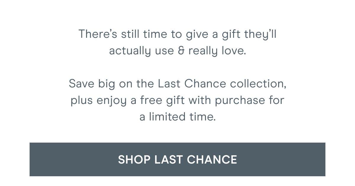 There’s still time to give a gift they’ll actually use & really love. Save big on the Last Chance collection, plus enjoy a free gift with purchase for a limited time. Click here to shop Last Chance!