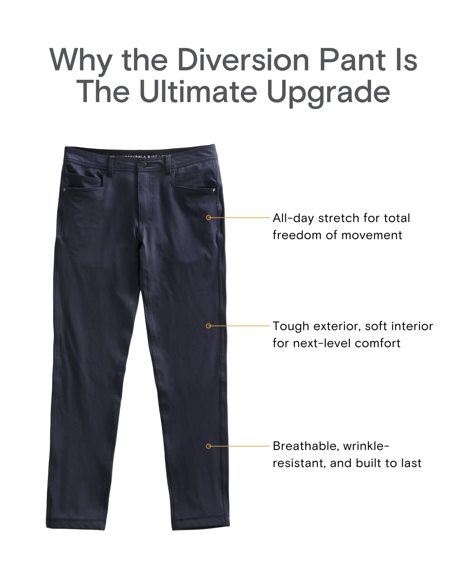 Why the Diversion Pant Is the Ultimate Upgrade All-day stretch for total freedom of movement Tough exterior, soft interior for next-level comfort Breathable, wrinkle-resistant, and built to last