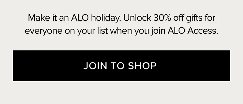 MAKE IT AN ALO HOLIDAY. UNLOCK 30% OFF GIFTS FOR EVERYONE ON YOUR LIST WHEN YOU JOIN ALO ACCESS. JOIN TO SHOP