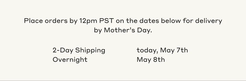 Place orders by 12pm PST on the dates below for delivery by Mother's Day. 2-Day Shipping today, May 7th. Overnight May 8th.