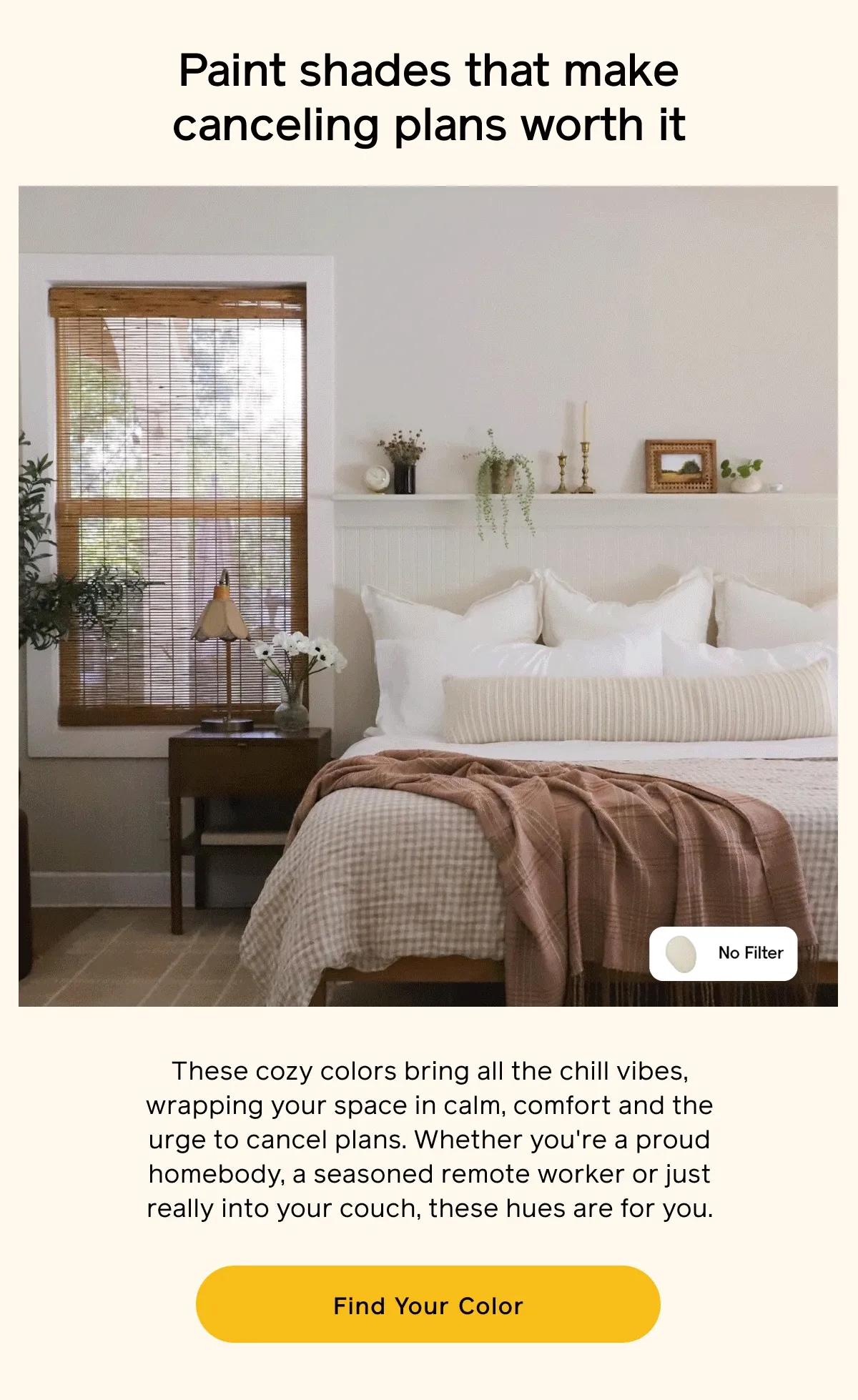 Paint shades that make canceling plans worth it. These cozy colors bring all the chill vibes, wrapping your space in calm, comfort and the urge to cancel plans. Whether you're a proud homebody, a seasoned remote worker or just really into your couch, these hues are for you. Find Your Color