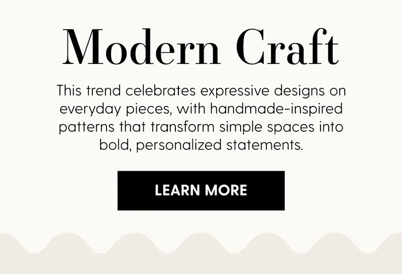 Modern Craft | Thjis trend celebrates expressive designs on everday pieces, with handmade-inspired patterns that transform simple spaces into bold, personalized statements. | Learn More