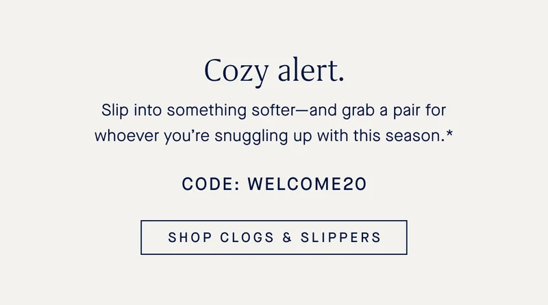 Cozy alert. Slip into something softer—and grab a pair for whoever you’re snuggling up with this season.* Code: WELCOME20 SHOP CLOGS & SLIPPERS