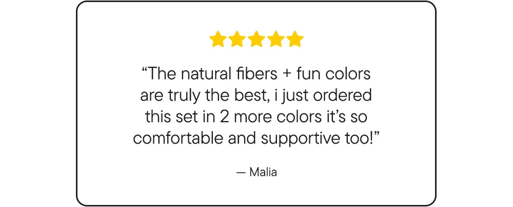 "The natural fibers + fun colors are truly the best, i just ordered this set in 2 more colors it's so comfortable and supportive too!"​ -Malia