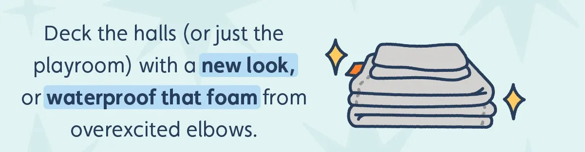 Deck the halls (or just the playroom) with a new look, and waterproof that foam from overexcited elbows.
