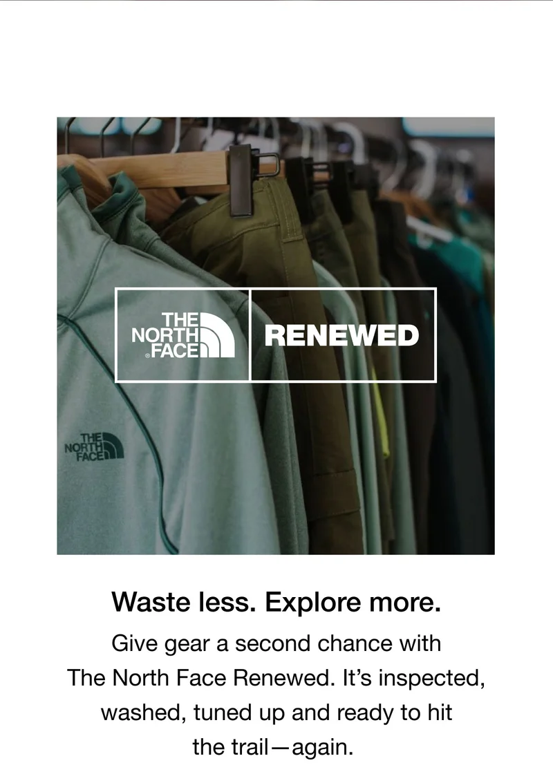 RENEWED   Waste less. Explore more.  Give gear a second chance with  The North Face Renewed. It's inspected,  washed, tuned up and ready to hit  the trail- again.