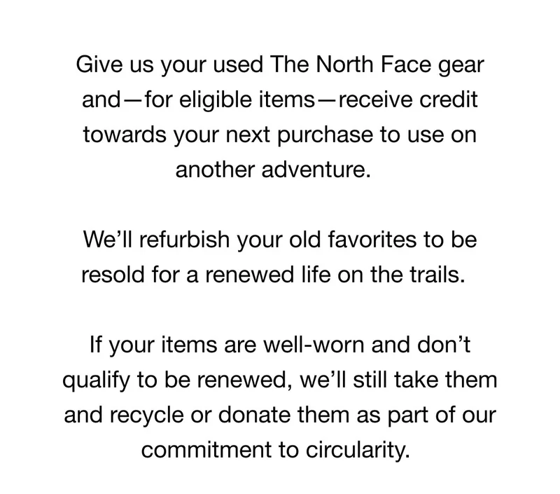 Give us your used The North Face gear  and-for eligible items — receive credit  towards your next purchase to use on  another adventure.  We'll refurbish your old favorites to be  resold for a renewed life on the trails.  If your items are well-worn and don't  qualify to be renewed, we'll still take them  and recycle or donate them as part of our  commitment to circularity.*