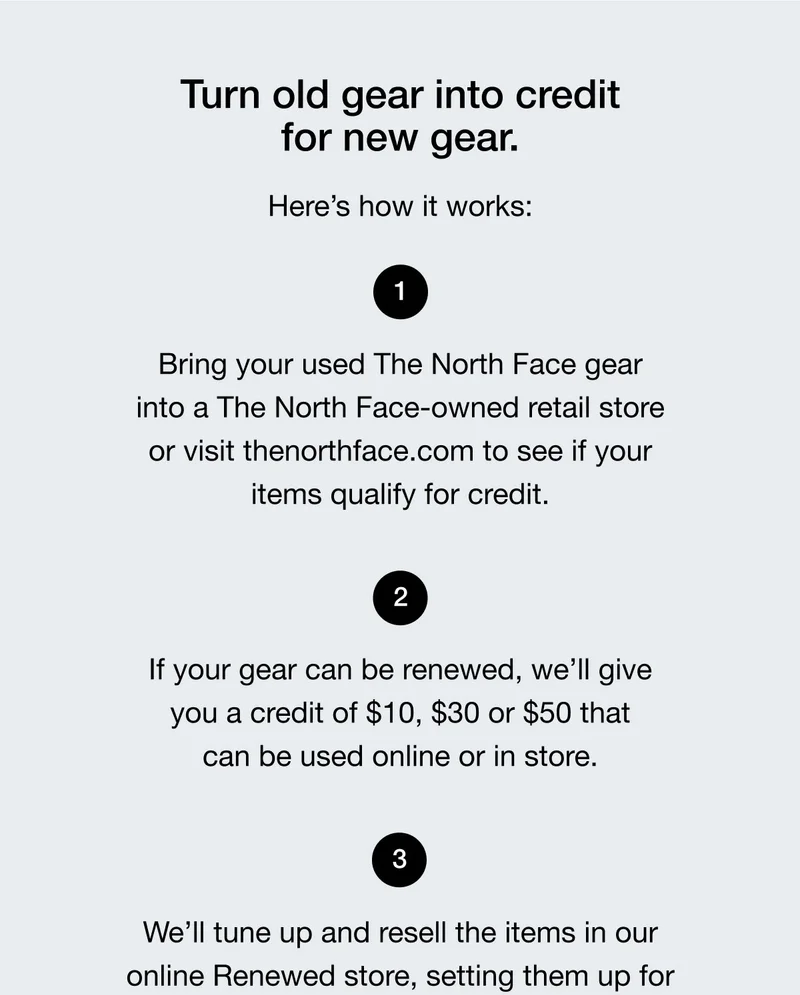Turn old gear into credit  for new gear.  Here's how it works:  Bring your used The North Face gear  into a The North Face-owned retail store  or visit thenorthface.com to see if your  items qualify for credit.  If your gear can be renewed, we'll give  you a credit of $10, $30 or $50 that  can be used online or in store.  We'll tune up and resell the items in our  online Renewed store, setting them up for their next adventure.