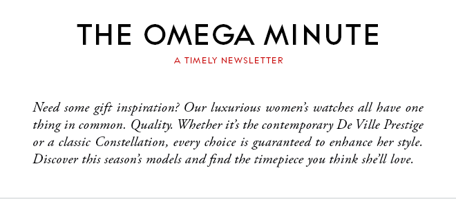 THE OMEGA MINUTE - A TIMELY NEWSLETTER - Need some gift inspiration? Our luxurious women’s watches all have one thing in common. Quality. Whether it’s the contemporary De Ville Prestige or a classic Constellation, every choice is guaranteed to enhance her style.  Discover this season’s models and find the timepiece you think she’ll love.