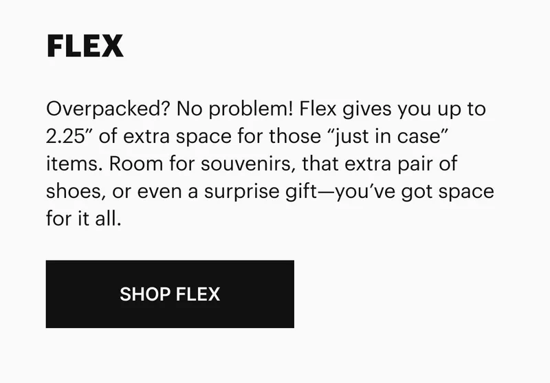 Overpacked? No problem! Flex gives you up to 2.25” of extra space for those “just in case” items. Room for souvenirs, that extra pair of shoes, or even a surprise gift—you’ve got space for it all.