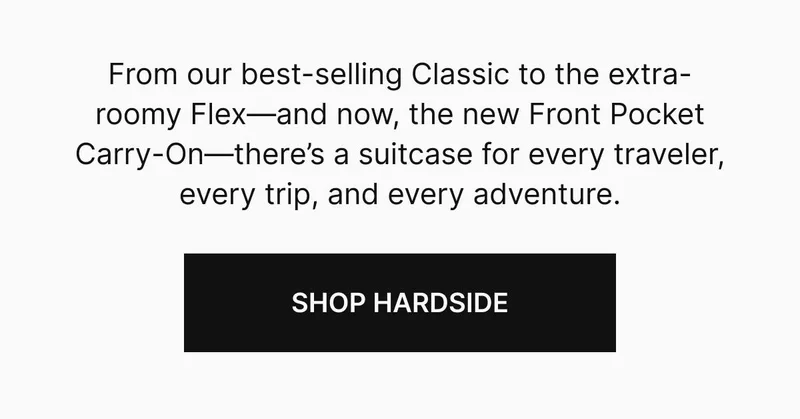 rom our best-selling Classic to the extra-roomy Flex—and now, the new Front Pocket Carry-On—there’s a suitcase for every traveler, every trip, and every adventure. SHOP HARDSIDE