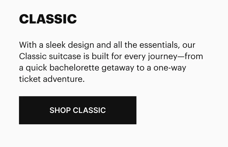 With a sleek design and all the essentials, our Classic suitcase is built for every journey—from a quick bachelorette getaway to a one-way ticket adventure. SHOP CLASSIC