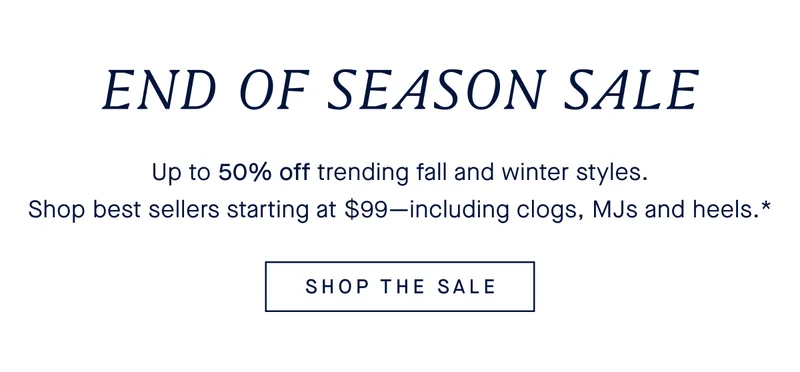 END OF SEASON SALE Up to 50% off trending fall and winter styles. Shop best sellers starting at $99-including clogs, MJs and heels.* SHOP THE SALE