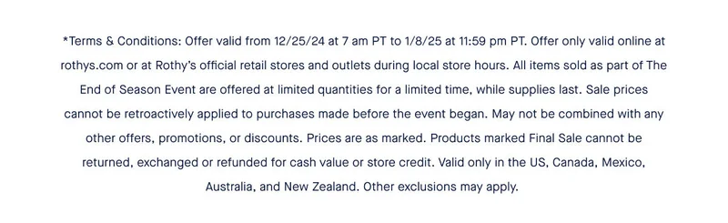 *Terms & Conditions: Offer valid from 12/25/24 at 7 am PT to 1/8/25 at 11:59 pm PT. Offer only valid online at rothys.com or at Rothy’s official retail stores and outlets during local store hours. All items sold as part of The End of Season Event are offered at limited quantities for a limited time, while supplies last. Sale prices cannot be retroactively applied to purchases made before the event began. May not be combined with any other offers, promotions, or discounts. Prices are as marked. Products marked Final Sale cannot be returned, exchanged or refunded for cash value or store credit. Valid only in the US, Canada, Mexico, Australia, and New Zealand. Other exclusions may apply.