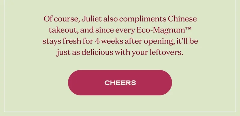 Of course, Juliet also compliments Chinese takeout, and since every Eco-Magnum™ stays fresh for 4 weeks after opening, it’ll be just as delicious with your leftovers. | CHEERS
