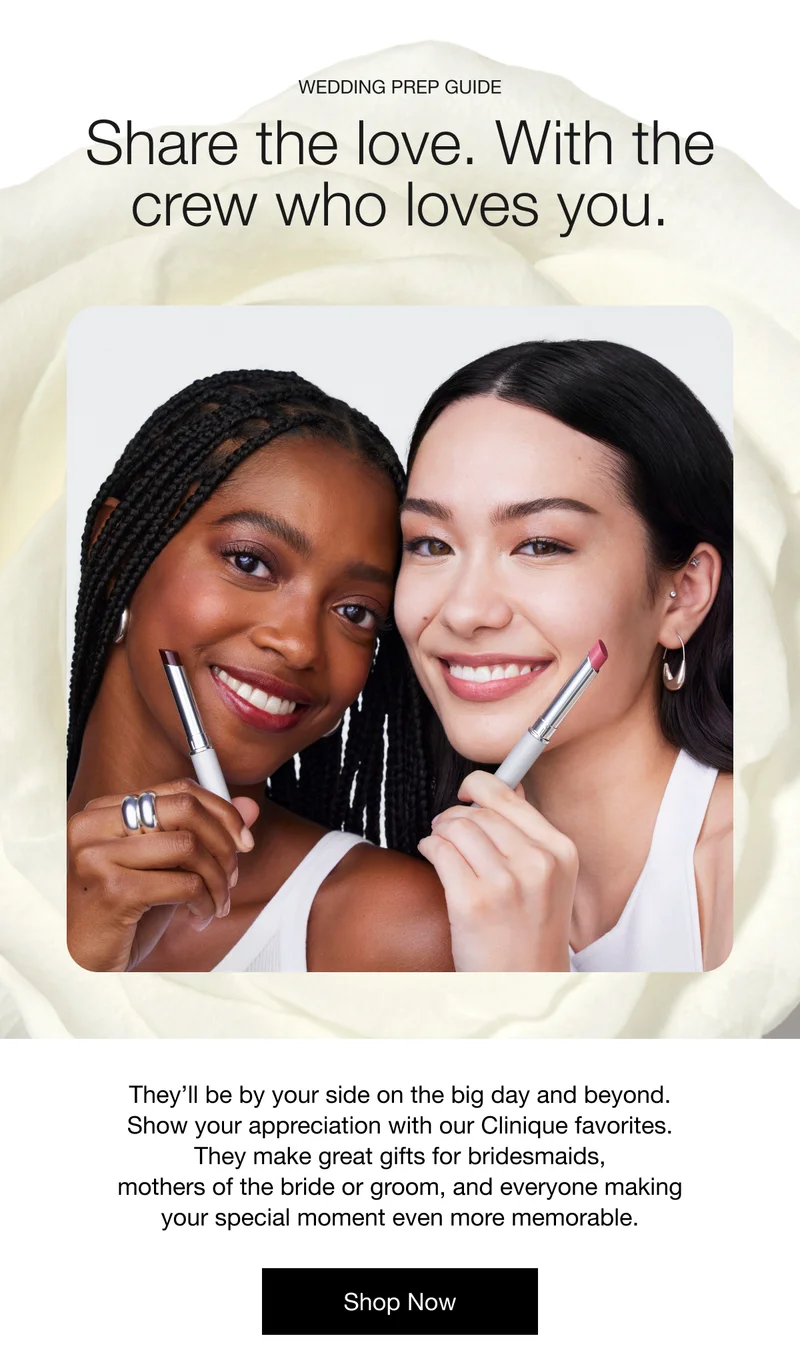 Wedding Prep Guide Share the love. With the crew who loves you. They’ll be by your side on the big day and beyond. Show your appreciation with our Clinique favorites. They make great gifts for bridesmaids, mothers of the bride or groom, and everyone making your special moment even more memorable. Shop Now