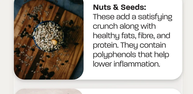 Nuts & Seeds:&nbsp;These add a satisfying crunch along with healthy fats, fibre, and protein. They contain polyphenols that help lower inflammation.