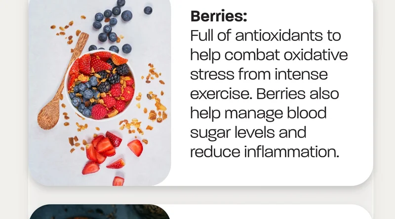 Berries:&nbsp;Full of antioxidants to help combat oxidative stress from intense exercise. Berries also help manage blood sugar levels and reduce inflammation.