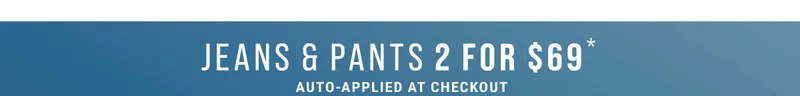 Jeans & Pants 2 For $69* Auto-Applied At Checkout