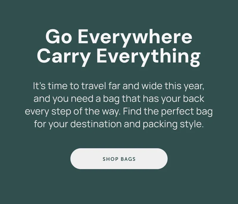 Go Everywhere Carry Everything. It’s time to travel far and wide this year, and you need a bag that has your back every step of the way. Find the perfect bag for your destination and packing style.
