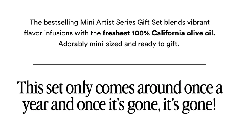 The bestselling Mini Artist Series Gift Set blends vibrant flavor infusions with the freshest 100% California olive oil. Adorably mini-sized and ready to gift.&nbsp; This set only comes around once a year and once it’s gone, it’s gone!