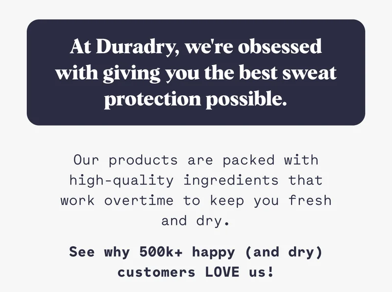 At Duradry, we're obsessed with giving you the best sweat protection possible. Our products are packed with high-quality ingredients that work overtime to keep you fresh and dry. See why 500k+ happy (and dry) customers LOVE us!