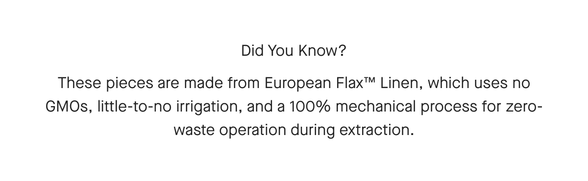 Did You Know? These pieces are made from European Flax™ Linen, which uses no GMOs, little-to-no irrigation, and a 100% mechanical process for zero-waste operation during extraction.