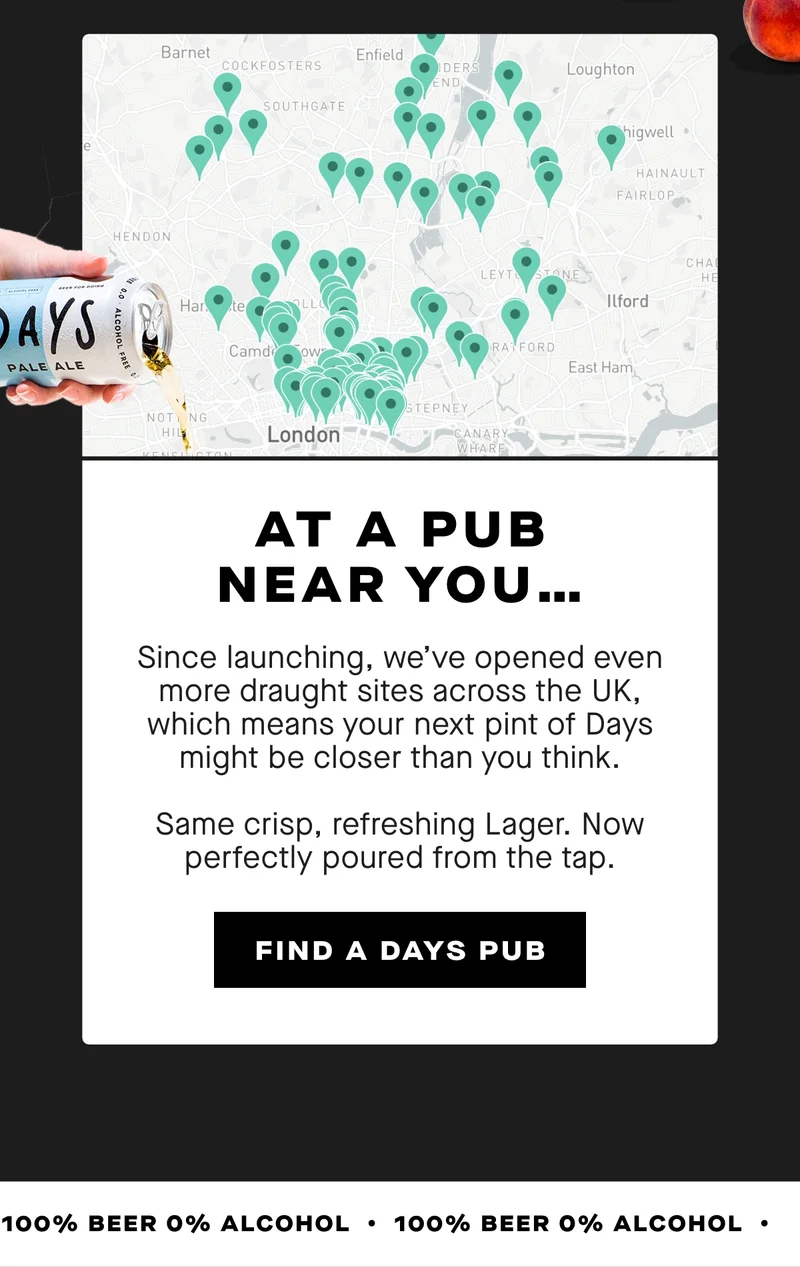 At a pub near you... Since launching, we’ve opened even more draught sites across the UK, which means your next pint of Days might be closer than you think.  Same crisp, refreshing Lager. Now perfectly poured from the tap.