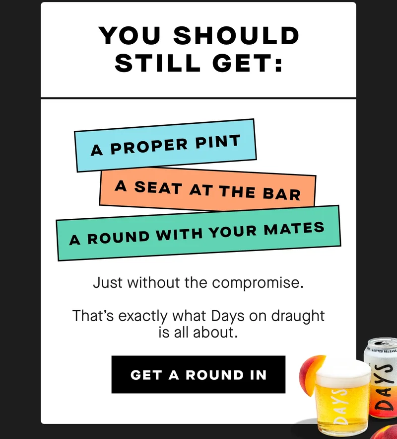 You should still get:  A proper pint  A seat at the bar  A round with your mates  Just without the compromise.  That’s exactly what Days on draught is all about.