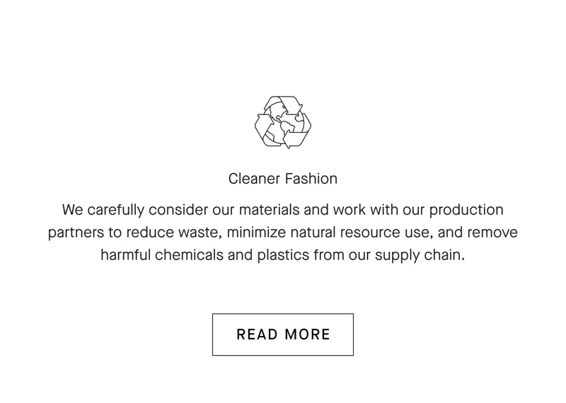 Cleaner Fashion We carefully consider our materials and work with our production partners to reduce waste, minimize natural resource use, and remove harmful chemicals and plastics from our supply chain.[READ MORE]