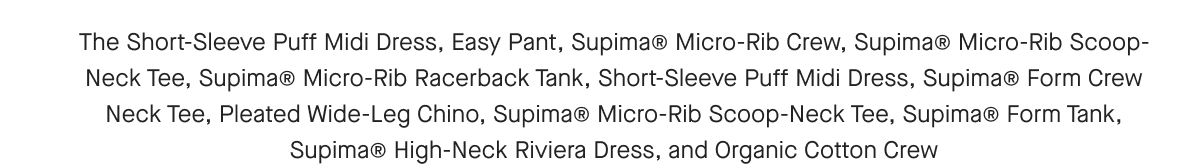 The Long-Sleeve Utility Mini Dress, Easy Pant, Supima® Micro-Rib Crew, Supima® Micro-Rib Racerback Tank, Long-Sleeve Utility Mini Dress, Supima® Micro-Rib Scoop-Neck Tee, Supima® Form Crew Neck Tee, Supima® Micro-Rib Scoop-Neck Tee, Pleated Wide-Leg Chino, Supima® Form Tank,Supima® High-Neck Riviera Dress, and Organic Cotton Crew