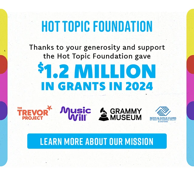 Hot Topic Foundation. Thanks to your generosity and support the Hot Topic Foundation gave $1.2 million in grants in 2024! Learn more about our mission