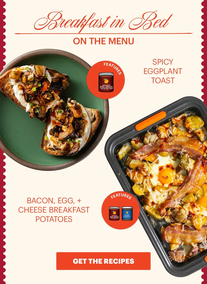 Header: Breakfast in Bed Sub-header: On the Menu:  Spicy Eggplant Toast  Icon: Features: Original Chili Crunch  Bacon, Egg, + Cheese Breakfast Potatoes  Icon: Features: Savory Seasoned Salt, Original Chili Crunch  CTA: GET THE RECIPES