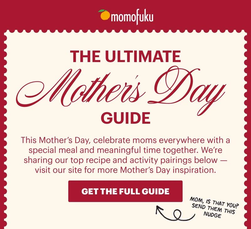 Header: THE ULTIMATE MOTHER’S DAY GUIDE  Sub-header: This Mother’s Day, celebrate moms everywhere with a special meal and meaningful time together. We’re sharing our top recipe and activity pairings below — visit our site for more Mother’s Day inspiration.  CTA: GET THE FULL GUIDE. MOM, IS THAT YOU? SEND THEM THIS NUDGE