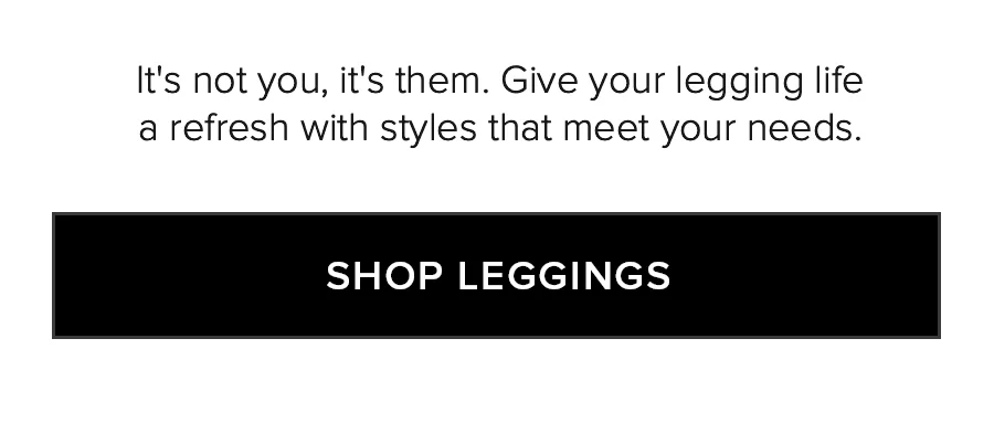 IT'S NOT YOU, IT'S THEM GIVE YOUR LEGGING LIFE A REFRESH WITH SYLES THAT MEET YOUR NEEDS. SHOP LEGGINGS