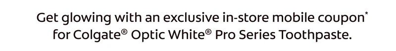 Get glowing with an exclusive in-store mobile coupon for Colgate® Optic White® Pro Series Toothpaste.