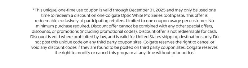 *This unique, one-time use coupon is valid through December 31, 2025 and may only be used one time to redeem a discount on one Colgate Optic White Pro Series toothpaste. This offer is redeemable exclusively at participating retailers. Limited to one coupon usage per customer. No minimum purchase required. Discount offer cannot be combined with any other special offers, discounts, or promotions (including promotional codes). Discount offer is not redeemable for cash. Discount is void where prohibited by law, and is valid for United States shipping destinations only. Do not post this unique code on any third party coupon sites. Colgate reserves the
 right to cancel or void any discount codes if they are found to be posted on third party coupon sites. Colgate reserves the right to modify or cancel this program at any time without prior notice.