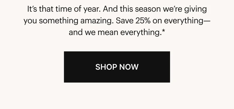 It’s that time of year. And this season we’re giving you something amazing. Save 25% on everything—and we mean everything.* SHOP NOW