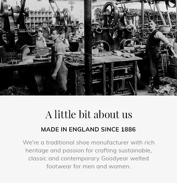 a little bit about us | made in england since 1886 | we're a traditional shoe manufacturer with rich heritage and passion for crafting sustainable, classic and contemporary goodyear welted footwear for men and women