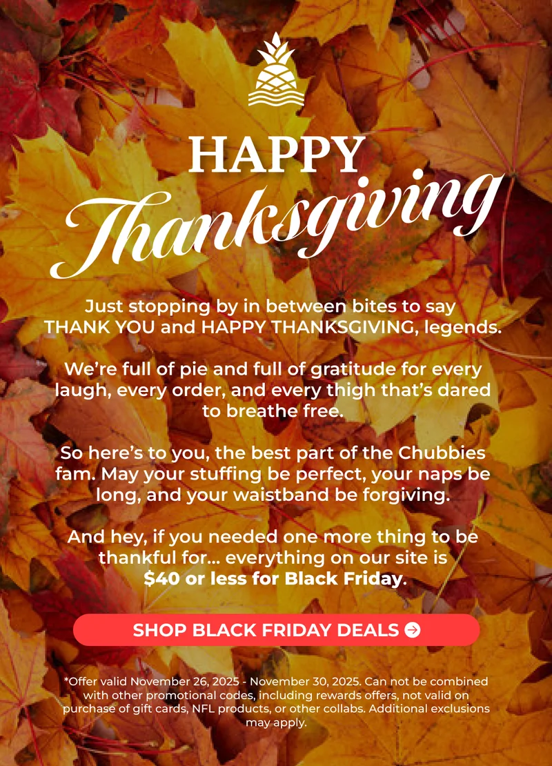 HAPPY THANKSGIVING: Just stopping by in between bites to say  THANK YOU and HAPPY THANKSGIVING, legends.  We’re full of pie and full of gratitude for every laugh, every order, and every thigh that’s dared to breathe free.  So here’s to you, the best part of the Chubbies fam. May your stuffing be perfect, your naps be long, and your waistband be forgiving.  And hey, if you needed one more thing to be thankful for… everything on our site is $40 or less for Black Friday.