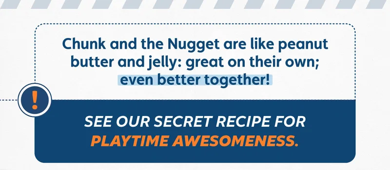 Chunk and the Nugget are like peanut butter and jelly: Great on their own; even better together! See our secret recipe for playtime awesomeness.